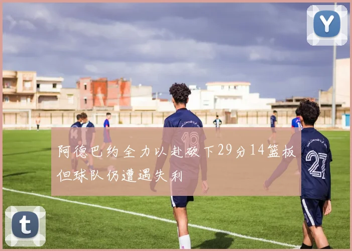 阿德巴约全力以赴砍下29分14篮板但球队仍遭遇失利