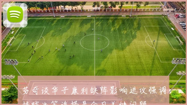 芬奇谈华子康利缺阵影响进攻强调持球决策选择是今日关键问题