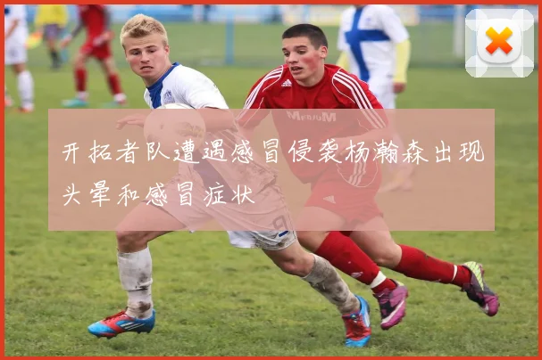 开拓者队遭遇感冒侵袭杨瀚森出现头晕和感冒症状
