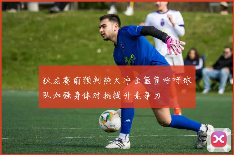 狄龙赛前预判热火冲击篮筐呼吁球队加强身体对抗提升竞争力