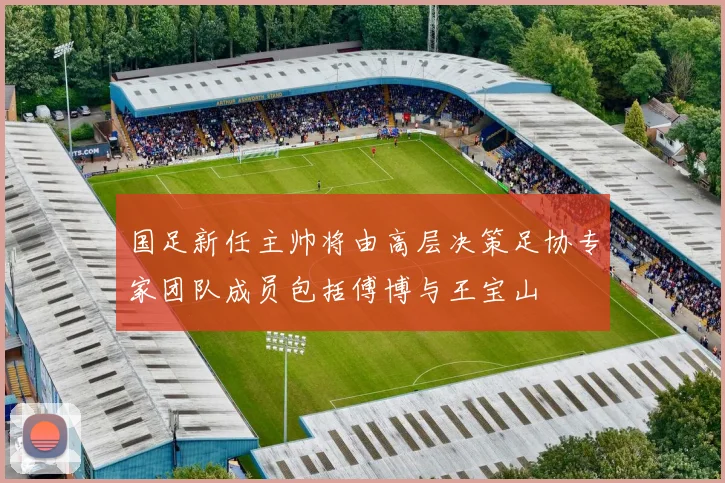 国足新任主帅将由高层决策足协专家团队成员包括傅博与王宝山