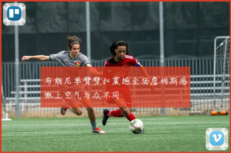 布朗尼单臂劈扣震撼全场詹姆斯感慨上空气与众不同