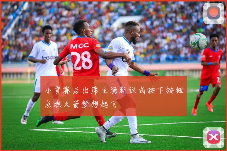 小贾赛后出席主场新仪式按下按钮点燃火箭梦想起飞