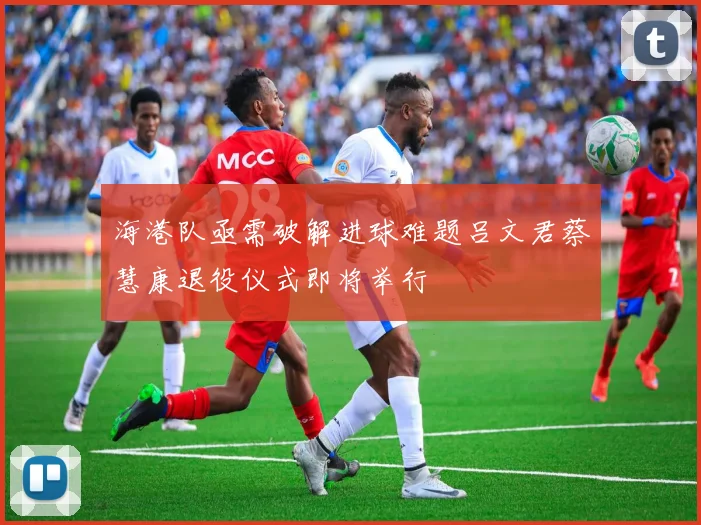 海港队亟需破解进球难题吕文君蔡慧康退役仪式即将举行
