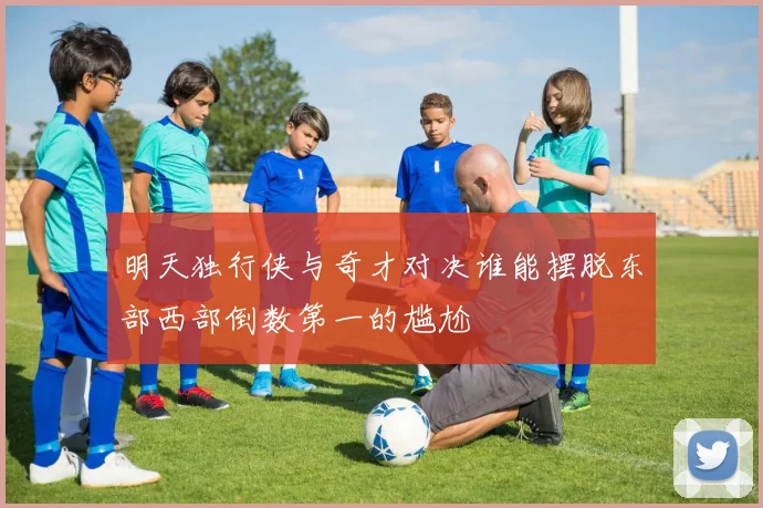 明天独行侠与奇才对决谁能摆脱东部西部倒数第一的尴尬