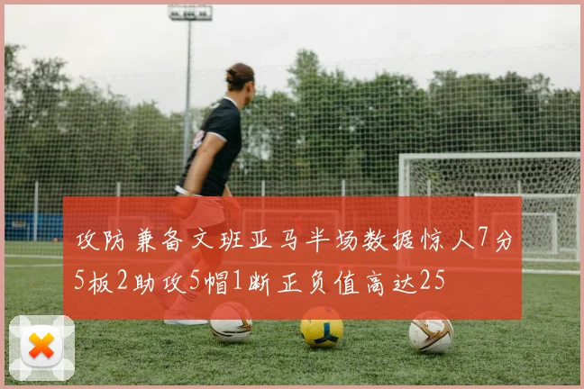 攻防兼备文班亚马半场数据惊人7分5板2助攻5帽1断正负值高达25