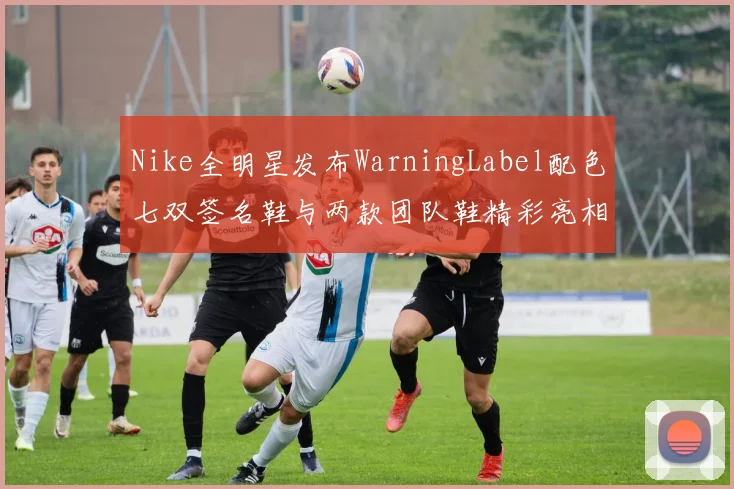 Nike全明星发布WarningLabel配色七双签名鞋与两款团队鞋精彩亮相