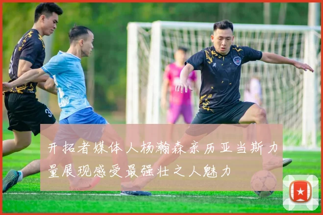 开拓者媒体人杨瀚森亲历亚当斯力量展现感受最强壮之人魅力