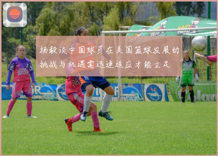杨毅谈中国球员在美国篮球发展的挑战与机遇需迅速适应才能立足