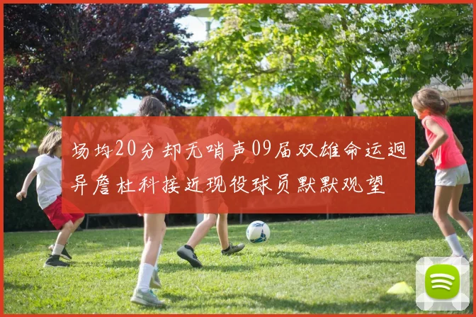 场均20分却无哨声09届双雄命运迥异詹杜科接近现役球员默默观望
