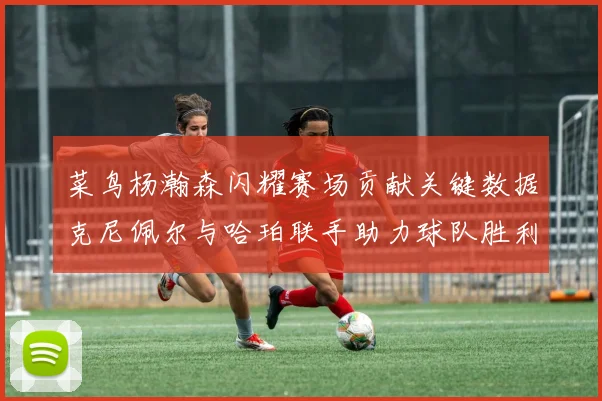 菜鸟杨瀚森闪耀赛场贡献关键数据克尼佩尔与哈珀联手助力球队胜利
