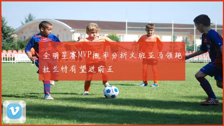 全明星赛MVP概率分析文班亚马领跑杜兰特有望进前五