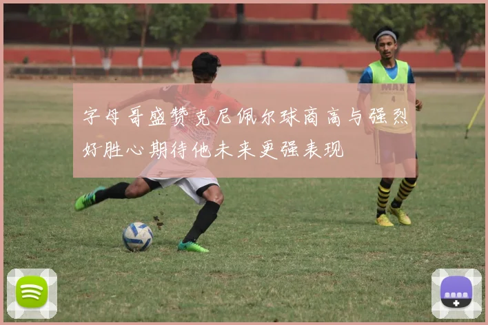 字母哥盛赞克尼佩尔球商高与强烈好胜心期待他未来更强表现