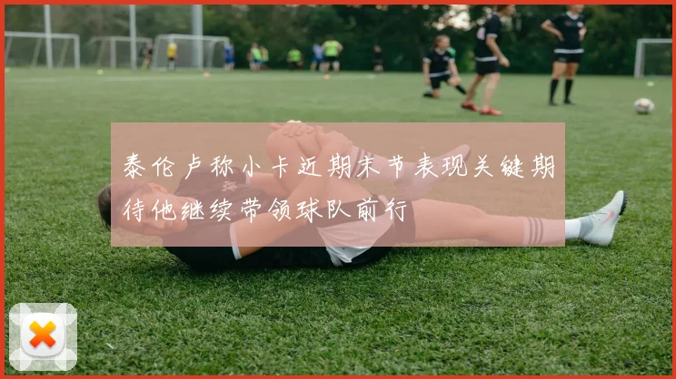 泰伦卢称小卡近期末节表现关键期待他继续带领球队前行