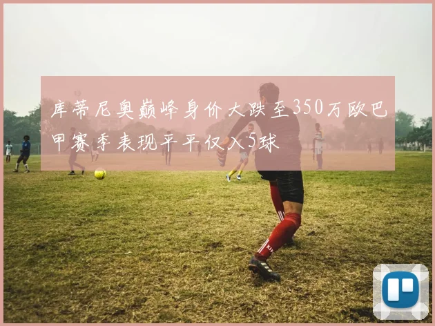 库蒂尼奥巅峰身价大跌至350万欧巴甲赛季表现平平仅入5球
