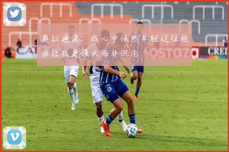 奥拉迪波：我心中依然年轻过往经历让我更强大而非沉沦