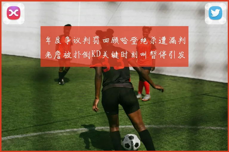 年度争议判罚回顾哈登绝杀遭漏判老詹被扑倒KD关键时刻叫暂停引发热议