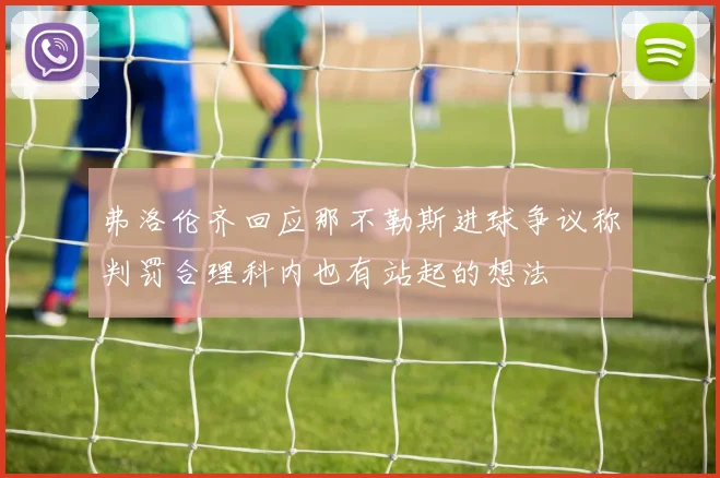 弗洛伦齐回应那不勒斯进球争议称判罚合理科内也有站起的想法