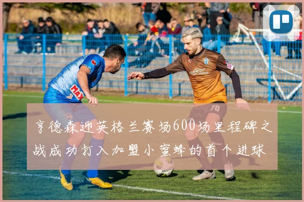 亨德森迎英格兰赛场600场里程碑之战成功打入加盟小蜜蜂的首个进球